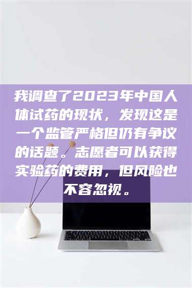 甘肃我调查了2023年中国人体试药的现状，发现这是一个监管严格但仍有争议的话题。志愿者可以获得实验药的费用，但风险也不容忽视。 第1张