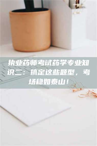 甘肃执业药师考试药学专业知识二：搞定这些题型，考场稳如泰山！ 第1张
