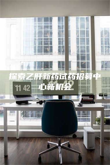 甘肃探索乙肝新药试药招募中心新机会 第1张