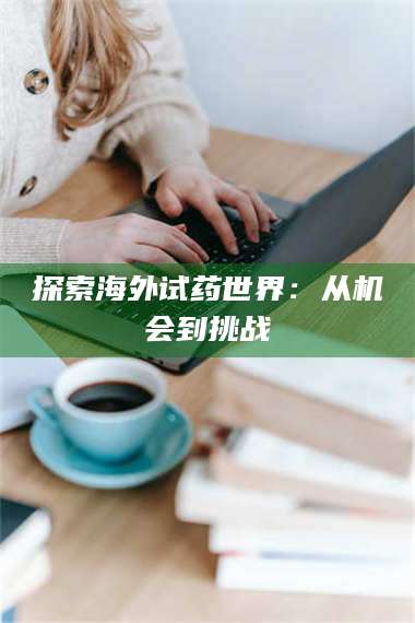 甘肃探索海外试药世界:从机会到挑战 第1张 甘肃探索海外试药世界:从机会到挑战 第1张