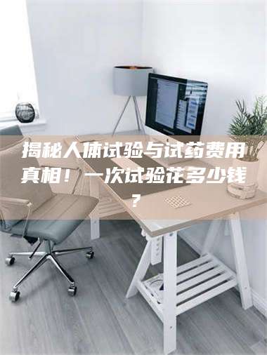甘肃揭秘人体试验与试药费用真相！一次试验花多少钱？ 第1张
