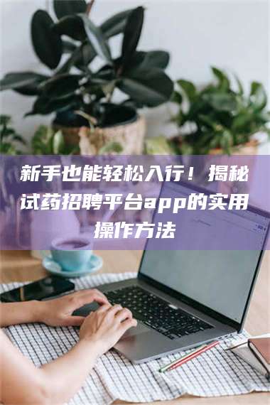 甘肃新手也能轻松入行！揭秘试药招聘平台app的实用操作方法 第1张