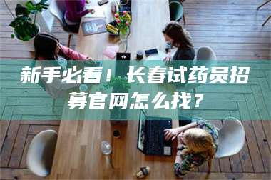 甘肃新手必看！长春试药员招募官网怎么找？ 第1张