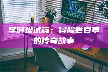 甘肃李时珍试药:冒险尝百草的传奇故事 第1张 甘肃李时珍试药:冒险尝百草的传奇故事 第1张