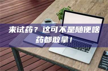 甘肃来试药？这可不是随便啥药都敢拿！ 第1张